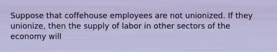 Suppose that coffehouse employees are not unionized. If they unionize, then the supply of labor in other sectors of the economy will