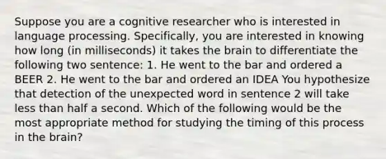 Suppose you are a cognitive researcher who is interested in language processing. Specifically, you are interested in knowing how long (in milliseconds) it takes the brain to differentiate the following two sentence: 1. He went to the bar and ordered a BEER 2. He went to the bar and ordered an IDEA You hypothesize that detection of the unexpected word in sentence 2 will take less than half a second. Which of the following would be the most appropriate method for studying the timing of this process in the brain?