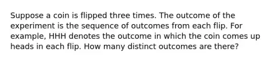 Suppose a coin is flipped three times. The outcome of the experiment is the sequence of outcomes from each flip. For example, HHH denotes the outcome in which the coin comes up heads in each flip. How many distinct outcomes are there?