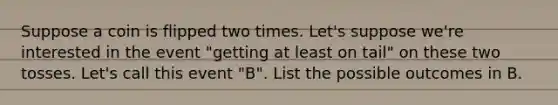 Suppose a coin is flipped two times. Let's suppose we're interested in the event "getting at least on tail" on these two tosses. Let's call this event "B". List the possible outcomes in B.