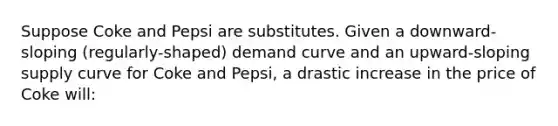 Suppose Coke and Pepsi are substitutes. Given a downward-sloping (regularly-shaped) demand curve and an upward-sloping supply curve for Coke and Pepsi, a drastic increase in the price of Coke will: