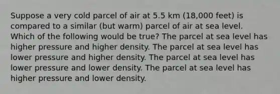 Suppose a very cold parcel of air at 5.5 km (18,000 feet) is compared to a similar (but warm) parcel of air at sea level. Which of the following would be true? The parcel at sea level has higher pressure and higher density. The parcel at sea level has lower pressure and higher density. The parcel at sea level has lower pressure and lower density. The parcel at sea level has higher pressure and lower density.