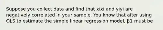 Suppose you collect data and find that xixi and yiyi are negatively correlated in your sample. You know that after using OLS to estimate the simple linear regression model, β1 must be