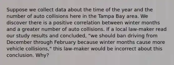 Suppose we collect data about the time of the year and the number of auto collisions here in the Tampa Bay area. We discover there is a positive correlation between winter months and a greater number of auto collisions. If a local law-maker read our study results and concluded, "we should ban driving from December through February because winter months cause more vehicle collisions," this law-maker would be incorrect about this conclusion. Why?