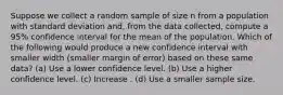 Suppose we collect a random sample of size n from a population with standard deviation and, from the data collected, compute a 95% confidence interval for the mean of the population. Which of the following would produce a new confidence interval with smaller width (smaller margin of error) based on these same data? (a) Use a lower confidence level. (b) Use a higher confidence level. (c) Increase . (d) Use a smaller sample size.