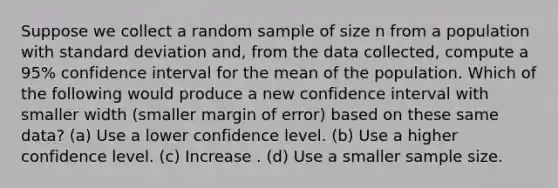 Suppose we collect a random sample of size n from a population with standard deviation and, from the data collected, compute a 95% confidence interval for the mean of the population. Which of the following would produce a new confidence interval with smaller width (smaller margin of error) based on these same data? (a) Use a lower confidence level. (b) Use a higher confidence level. (c) Increase . (d) Use a smaller sample size.