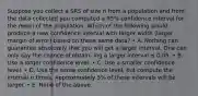 Suppose you collect a SRS of size n from a population and from the data collected you computed a 95% confidence interval for the mean of the population. Which of the following would produce a new confidence interval with larger width (larger margin of error) based on these same data? • A. Nothing can guarantee absolutely that you will get a larger interval. One can only say the chance of obtain- ing a larger interval is 0.05. • B. Use a larger confidence level. • C. Use a smaller confidence level. • D. Use the same confidence level, but compute the interval n times. Approximately 5% of these intervals will be larger. • E. None of the above.