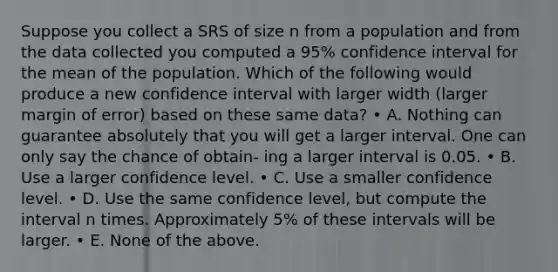 Suppose you collect a SRS of size n from a population and from the data collected you computed a 95% confidence interval for the mean of the population. Which of the following would produce a new confidence interval with larger width (larger margin of error) based on these same data? • A. Nothing can guarantee absolutely that you will get a larger interval. One can only say the chance of obtain- ing a larger interval is 0.05. • B. Use a larger confidence level. • C. Use a smaller confidence level. • D. Use the same confidence level, but compute the interval n times. Approximately 5% of these intervals will be larger. • E. None of the above.