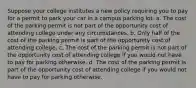 Suppose your college institutes a new policy requiring you to pay for a permit to park your car in a campus parking lot. a. The cost of the parking permit is not part of the opportunity cost of attending college under any circumstances. b. Only half of the cost of the parking permit is part of the opportunity cost of attending college. c. The cost of the parking permit is not part of the opportunity cost of attending college if you would not have to pay for parking otherwise. d. The cost of the parking permit is part of the opportunity cost of attending college if you would not have to pay for parking otherwise.