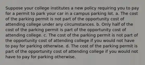 Suppose your college institutes a new policy requiring you to pay for a permit to park your car in a campus parking lot. a. The cost of the parking permit is not part of the opportunity cost of attending college under any circumstances. b. Only half of the cost of the parking permit is part of the opportunity cost of attending college. c. The cost of the parking permit is not part of the opportunity cost of attending college if you would not have to pay for parking otherwise. d. The cost of the parking permit is part of the opportunity cost of attending college if you would not have to pay for parking otherwise.