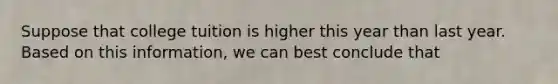 Suppose that college tuition is higher this year than last year. Based on this information, we can best conclude that