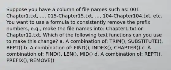 Suppose you have a column of file names such as: 001-Chapter1.txt, ..., 015-Chapter15.txt, ..., 104-Chapter104.txt, etc. You want to use a formula to consistently remove the prefix numbers, e.g., make the file names into: Chapter1.txt or Chapter12.txt. Which of the following text functions can you use to make this change? a. A combination of: TRIM(), SUBSTITUTE(), REPT() b. A combination of: FIND(), INDEX(), CHAPTER() c. A combination of: FIND(), LEN(), MID() d. A combination of: REPT(), PREFIX(), REMOVE()