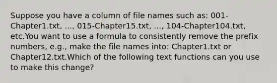 Suppose you have a column of file names such as: 001-Chapter1.txt, ..., 015-Chapter15.txt, ..., 104-Chapter104.txt, etc.You want to use a formula to consistently remove the prefix numbers, e.g., make the file names into: Chapter1.txt or Chapter12.txt.Which of the following text functions can you use to make this change?