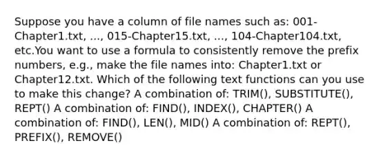 Suppose you have a column of file names such as: 001-Chapter1.txt, ..., 015-Chapter15.txt, ..., 104-Chapter104.txt, etc.You want to use a formula to consistently remove the prefix numbers, e.g., make the file names into: Chapter1.txt or Chapter12.txt. Which of the following text functions can you use to make this change? A combination of: TRIM(), SUBSTITUTE(), REPT() A combination of: FIND(), INDEX(), CHAPTER() A combination of: FIND(), LEN(), MID() A combination of: REPT(), PREFIX(), REMOVE()