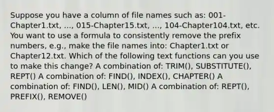 Suppose you have a column of file names such as: 001-Chapter1.txt, ..., 015-Chapter15.txt, ..., 104-Chapter104.txt, etc. You want to use a formula to consistently remove the prefix numbers, e.g., make the file names into: Chapter1.txt or Chapter12.txt. Which of the following text functions can you use to make this change? A combination of: TRIM(), SUBSTITUTE(), REPT() A combination of: FIND(), INDEX(), CHAPTER() A combination of: FIND(), LEN(), MID() A combination of: REPT(), PREFIX(), REMOVE()