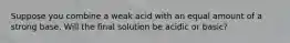 Suppose you combine a weak acid with an equal amount of a strong base. Will the final solution be acidic or basic?