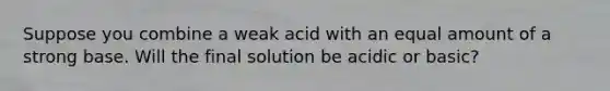 Suppose you combine a weak acid with an equal amount of a strong base. Will the final solution be acidic or basic?