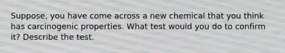 Suppose, you have come across a new chemical that you think has carcinogenic properties. What test would you do to confirm it? Describe the test.