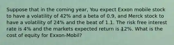 Suppose that in the coming year, You expect Exxon mobile stock to have a volatility of 42% and a beta of 0.9, and Merck stock to have a volatility of 24% and the beat of 1.1. The risk free interest rate is 4% and the markets expected return is 12%. What is the cost of equity for Exxon-Mobil?