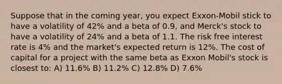 Suppose that in the coming year, you expect Exxon-Mobil stick to have a volatility of 42% and a beta of 0.9, and Merck's stock to have a volatility of 24% and a beta of 1.1. The risk free interest rate is 4% and the market's expected return is 12%. The cost of capital for a project with the same beta as Exxon Mobil's stock is closest to: A) 11.6% B) 11.2% C) 12.8% D) 7.6%