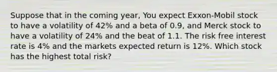 Suppose that in the coming year, You expect Exxon-Mobil stock to have a volatility of 42% and a beta of 0.9, and Merck stock to have a volatility of 24% and the beat of 1.1. The risk free interest rate is 4% and the markets expected return is 12%. Which stock has the highest total risk?