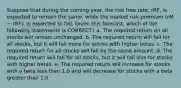 Suppose that during the coming year, the risk free rate, rRF, is expected to remain the same, while the market risk premium (rM − rRF), is expected to fall. Given this forecast, which of the following statements is CORRECT? a. The required return on all stocks will remain unchanged. b. The required return will fall for all stocks, but it will fall more for stocks with higher betas. c. The required return for all stocks will fall by the same amount. d. The required return will fall for all stocks, but it will fall less for stocks with higher betas. e. The required return will increase for stocks with a beta less than 1.0 and will decrease for stocks with a beta greater than 1.0