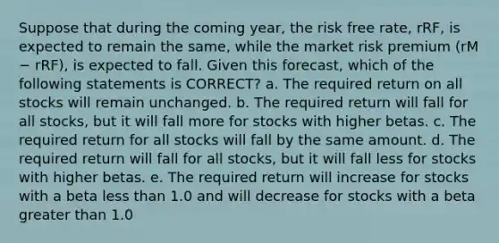 Suppose that during the coming year, the risk free rate, rRF, is expected to remain the same, while the market risk premium (rM − rRF), is expected to fall. Given this forecast, which of the following statements is CORRECT? a. The required return on all stocks will remain unchanged. b. The required return will fall for all stocks, but it will fall more for stocks with higher betas. c. The required return for all stocks will fall by the same amount. d. The required return will fall for all stocks, but it will fall less for stocks with higher betas. e. The required return will increase for stocks with a beta less than 1.0 and will decrease for stocks with a beta greater than 1.0