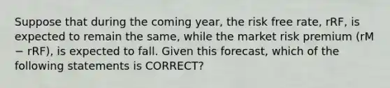 Suppose that during the coming year, the risk free rate, rRF, is expected to remain the same, while the market risk premium (rM − rRF), is expected to fall. Given this forecast, which of the following statements is CORRECT?