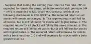 . Suppose that during the coming year, the risk free rate, rRF, is expected to remain the same, while the market risk premium (rM − rRF), is expected to fall. Given this forecast, which of the following statements is CORRECT? a. The required return on all stocks will remain unchanged. b. The required return will fall for all stocks, but it will fall more for stocks with higher betas. c. The required return for all stocks will fall by the same amount. d. The required return will fall for all stocks, but it will fall less for stocks with higher betas. e. The required return will increase for stocks with a beta less than 1.0 and will decrease for stocks with a beta greater than 1.0.