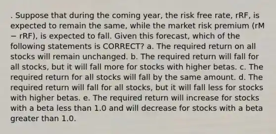 . Suppose that during the coming year, the risk free rate, rRF, is expected to remain the same, while the market risk premium (rM − rRF), is expected to fall. Given this forecast, which of the following statements is CORRECT? a. The required return on all stocks will remain unchanged. b. The required return will fall for all stocks, but it will fall more for stocks with higher betas. c. The required return for all stocks will fall by the same amount. d. The required return will fall for all stocks, but it will fall less for stocks with higher betas. e. The required return will increase for stocks with a beta less than 1.0 and will decrease for stocks with a beta greater than 1.0.