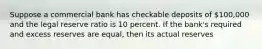 Suppose a commercial bank has checkable deposits of 100,000 and the legal reserve ratio is 10 percent. If the bank's required and excess reserves are equal, then its actual reserves