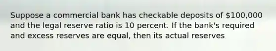 Suppose a commercial bank has checkable deposits of 100,000 and the legal reserve ratio is 10 percent. If the bank's required and excess reserves are equal, then its actual reserves