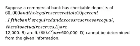 Suppose a commercial bank has checkable deposits of 60,000 and the legal reserve ratio is 10 percent. If the bank's required and excess reserves are equal, then its actual reserves A) are12,000. B) are 6,000. C) are600,000. D) cannot be determined from the given information.