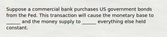 Suppose a commercial bank purchases US government bonds from the Fed. This transaction will cause the monetary base to ______ and the money supply to ______ everything else held constant.