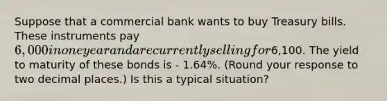 Suppose that a commercial bank wants to buy Treasury bills. These instruments pay ​6,000 in one year and are currently selling for ​6,100. The yield to maturity of these bonds is - 1.64%. ​(Round your response to two decimal​ places.) Is this a typical​ situation?