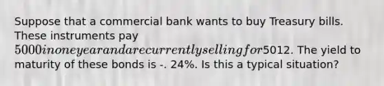 Suppose that a commercial bank wants to buy Treasury bills. These instruments pay ​5000 in one year and are currently selling for ​5012. The yield to maturity of these bonds is -. 24​%. ​Is this a typical​ situation?