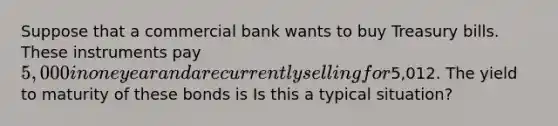 Suppose that a commercial bank wants to buy Treasury bills. These instruments pay ​5,000 in one year and are currently selling for ​5,012. The yield to maturity of these bonds is Is this a typical​ situation?