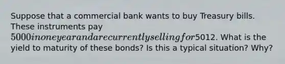 Suppose that a commercial bank wants to buy Treasury bills. These instruments pay 5000 in one year and are currently selling for5012. What is the yield to maturity of these bonds? Is this a typical situation? Why?