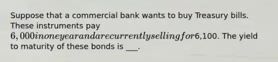 Suppose that a commercial bank wants to buy Treasury bills. These instruments pay 6,000 in one year and are currently selling for6,100. The yield to maturity of these bonds is ___.