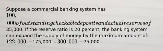 Suppose a commercial banking system has 100,000 of outstanding checkable deposits and actual reserves of35,000. If the reserve ratio is 20 percent, the banking system can expand the <a href='https://www.questionai.com/knowledge/kUIOOoB75i-supply-of-money' class='anchor-knowledge'>supply of money</a> by the maximum amount of: - 122,000. -175,000. - 300,000. -75,000.