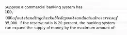 Suppose a commercial banking system has 100,000 of outstanding checkable deposits and actual reserves of35,000. If the reserve ratio is 20 percent, the banking system can expand the supply of money by the maximum amount of: