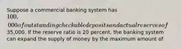 Suppose a commercial banking system has 100,000 of outstanding checkable deposits and actual reserves of35,000. If the reserve ratio is 20 percent, the banking system can expand the supply of money by the maximum amount of