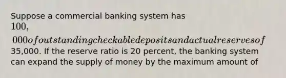 Suppose a commercial banking system has 100,000 of outstanding checkable deposits and actual reserves of35,000. If the reserve ratio is 20 percent, the banking system can expand the supply of money by the maximum amount of