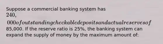 Suppose a commercial banking system has 240,000 of outstanding checkable deposits and actual reserves of85,000. If the reserve ratio is 25%, the banking system can expand the supply of money by the maximum amount of: