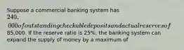 Suppose a commercial banking system has 240,000 of outstanding checkable deposits and actual reserves of85,000. If the reserve ratio is 25%, the banking system can expand the supply of money by a maximum of