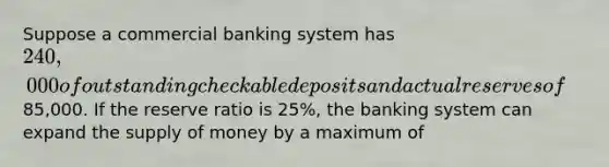 Suppose a commercial banking system has 240,000 of outstanding checkable deposits and actual reserves of85,000. If the reserve ratio is 25%, the banking system can expand the <a href='https://www.questionai.com/knowledge/kUIOOoB75i-supply-of-money' class='anchor-knowledge'>supply of money</a> by a maximum of