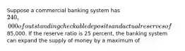 Suppose a commercial banking system has 240,000 of outstanding checkable deposits and actual reserves of85,000. If the reserve ratio is 25 percent, the banking system can expand the supply of money by a maximum of