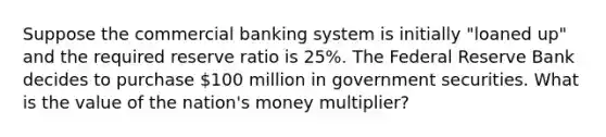 Suppose the commercial banking system is initially "loaned up" and the required reserve ratio is 25%. The Federal Reserve Bank decides to purchase 100 million in government securities. What is the value of the nation's money multiplier?