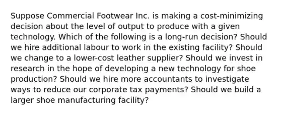 Suppose Commercial Footwear Inc. is making a cost-minimizing decision about the level of output to produce with a given technology. Which of the following is a long-run decision? Should we hire additional labour to work in the existing facility? Should we change to a lower-cost leather supplier? Should we invest in research in the hope of developing a new technology for shoe production? Should we hire more accountants to investigate ways to reduce our corporate tax payments? Should we build a larger shoe manufacturing facility?