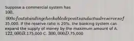 Suppose a commercial system has 100,000 of outstanding checkable deposits and actual reserves of35,000. If the reserve ratio is 20%, the banking system can expand the supply of money by the maximum amount of A. 122,000 B.175,000 C. 300,000 D.75,000